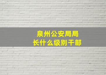 泉州公安局局长什么级别干部