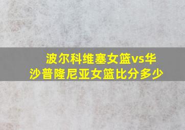 波尔科维塞女篮vs华沙普隆尼亚女篮比分多少