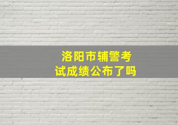 洛阳市辅警考试成绩公布了吗