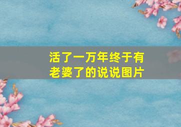 活了一万年终于有老婆了的说说图片