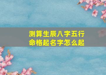 测算生辰八字五行命格起名字怎么起