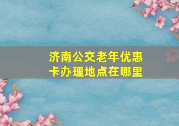 济南公交老年优惠卡办理地点在哪里