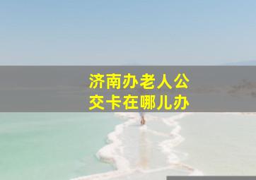 济南办老人公交卡在哪儿办