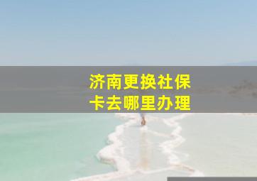 济南更换社保卡去哪里办理