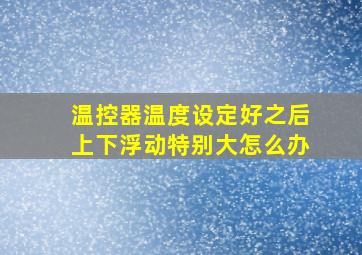 温控器温度设定好之后上下浮动特别大怎么办