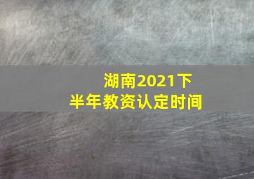 湖南2021下半年教资认定时间