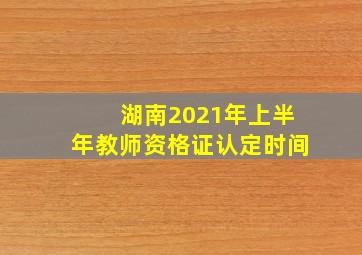 湖南2021年上半年教师资格证认定时间