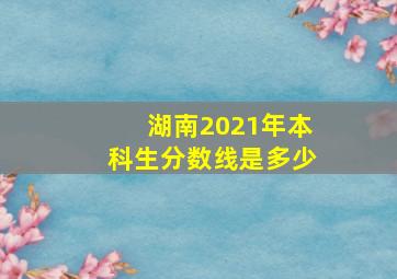 湖南2021年本科生分数线是多少