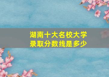 湖南十大名校大学录取分数线是多少