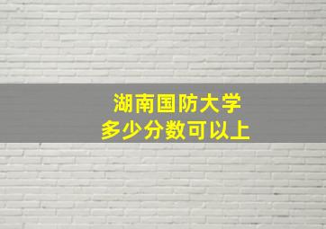 湖南国防大学多少分数可以上