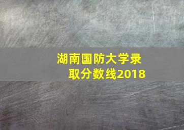 湖南国防大学录取分数线2018