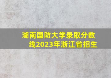 湖南国防大学录取分数线2023年浙江省招生