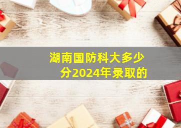 湖南国防科大多少分2024年录取的