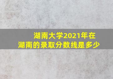 湖南大学2021年在湖南的录取分数线是多少