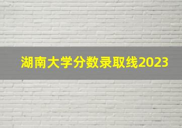 湖南大学分数录取线2023