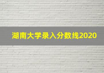 湖南大学录入分数线2020