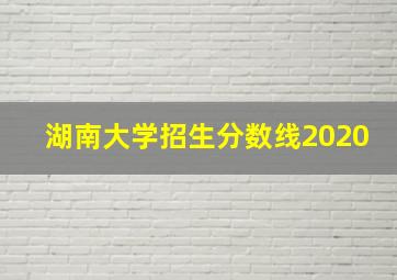 湖南大学招生分数线2020