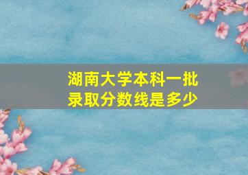 湖南大学本科一批录取分数线是多少