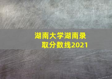 湖南大学湖南录取分数线2021