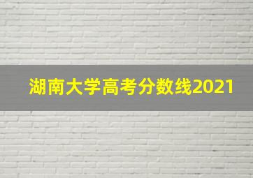 湖南大学高考分数线2021