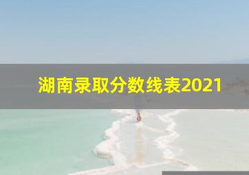 湖南录取分数线表2021