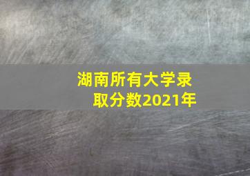 湖南所有大学录取分数2021年