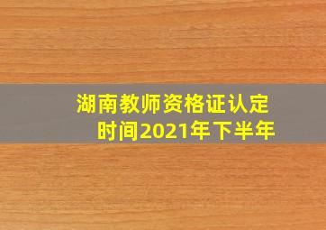 湖南教师资格证认定时间2021年下半年