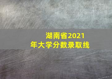 湖南省2021年大学分数录取线