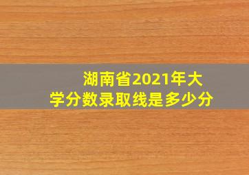 湖南省2021年大学分数录取线是多少分