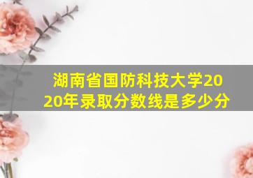 湖南省国防科技大学2020年录取分数线是多少分