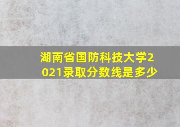 湖南省国防科技大学2021录取分数线是多少