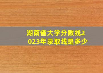 湖南省大学分数线2023年录取线是多少