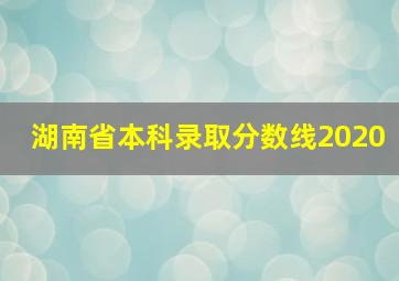 湖南省本科录取分数线2020