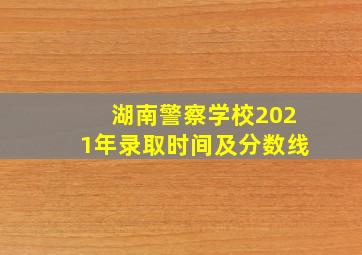 湖南警察学校2021年录取时间及分数线