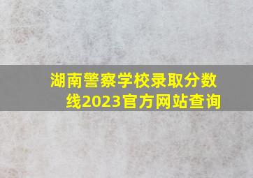 湖南警察学校录取分数线2023官方网站查询