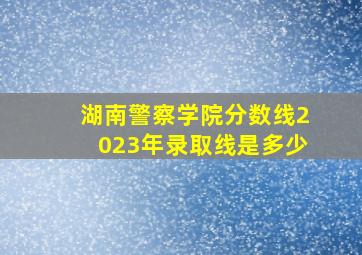 湖南警察学院分数线2023年录取线是多少