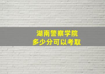 湖南警察学院多少分可以考取