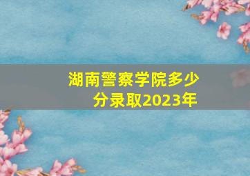 湖南警察学院多少分录取2023年