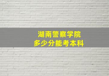 湖南警察学院多少分能考本科