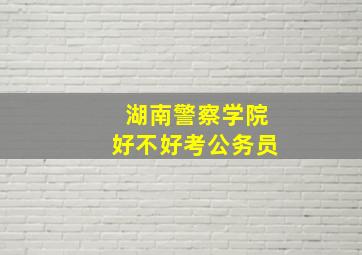 湖南警察学院好不好考公务员