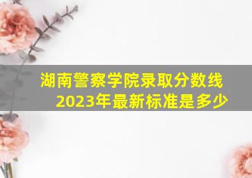 湖南警察学院录取分数线2023年最新标准是多少