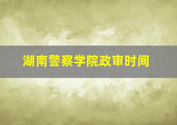 湖南警察学院政审时间