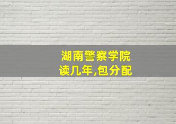 湖南警察学院读几年,包分配