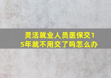 灵活就业人员医保交15年就不用交了吗怎么办