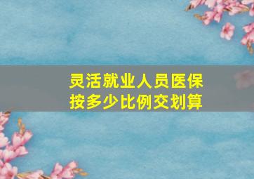 灵活就业人员医保按多少比例交划算