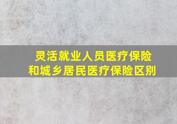 灵活就业人员医疗保险和城乡居民医疗保险区别