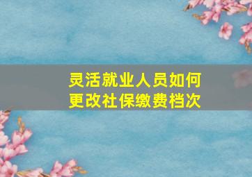 灵活就业人员如何更改社保缴费档次