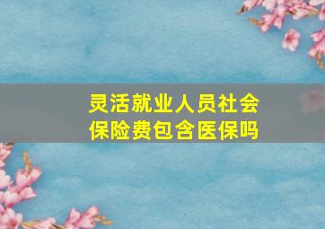 灵活就业人员社会保险费包含医保吗