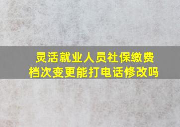 灵活就业人员社保缴费档次变更能打电话修改吗