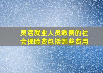 灵活就业人员缴费的社会保险费包括哪些费用